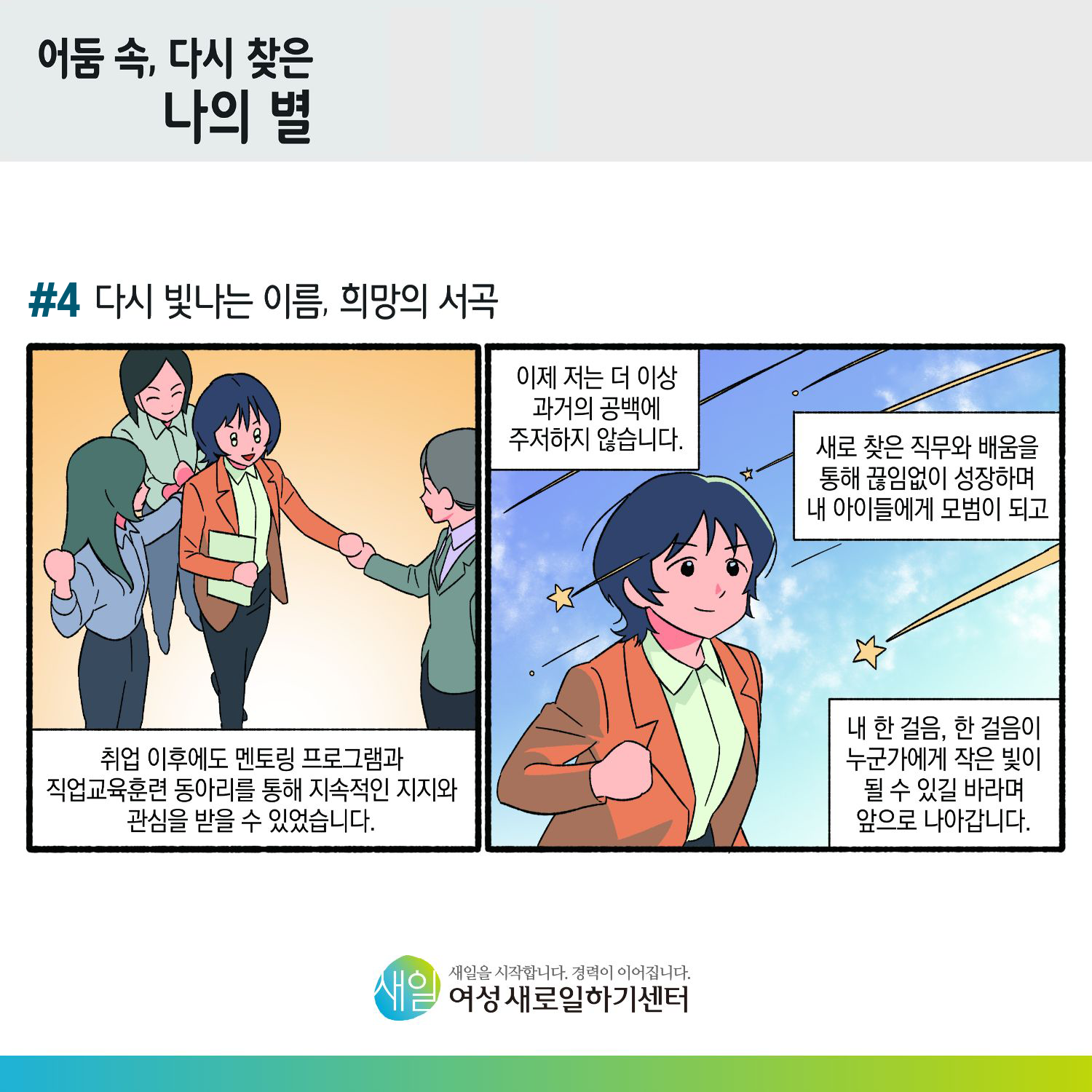 [ 어둠 속, 다시 찾은 나의 별 ] #4 다시 빛나는 이름, 희망의 서곡. 취업 이후에도 멘토링 프로그램과 직업교육훈련 동아리를 통해 지속적인 지지와 관심을 받을 수 있었습니다. 이제 저는 더 이상 과정의 공백에 주저하지 않습니다. 새로 찾은 직무와 배움을 통해 끊임없이 성장하며 내 아이들에게 모범이 되고, 내 한 걸음, 한 걸음이 누군가에게 작은 빛이 될 수 있길 바라며 앞으로 나아갑니다. [ 새일을 시작합니다. 경력이 이어집니다. 새일여성새로일하기센터 ]