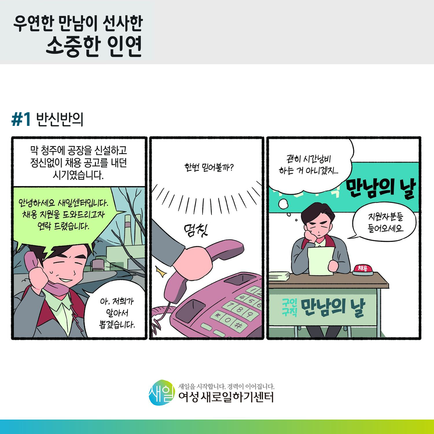 [ 우연한 만남이 선사한 소중한 인연 ] #1 반신반의. 막 청주에 공장을 신설하고 정신없이 채용 공고를 내던 시기였습니다. 안녕하세요. 새일센터입니다. 채용 지원을 도와드리고자 연락 드렸습니다. 아, 저희가 알아서 뽑겠습니다. (멈칫) 한번 믿어볼까? (구인구직 만남의 날) 괜히 시간낭비 하는 거 아니겠지... 지원자분들 들어오세요. [ 새일을 시작합니다. 경력이 이어집니다. 새일여성새로일하기센터 ]