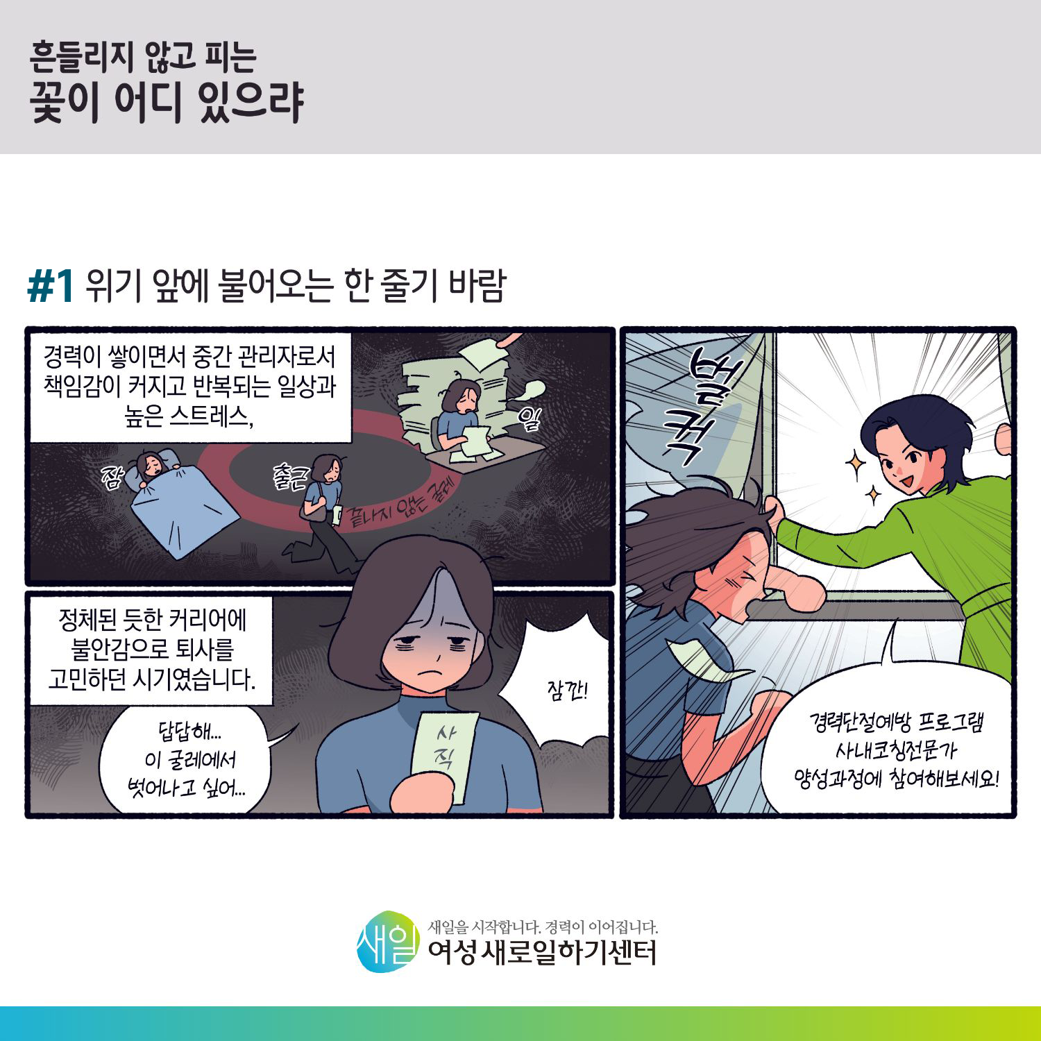 [ 흔들리지 않고 피는 꽃이 어디 있으랴 ] #1 위기 앞에 불어오는 한 줄기 바람. 경력이 쌓이면서 중간 관리자로서 책임감이 커지고 반복되는 일상과 높은 스트레스, (잠 → 출근 → 일 : 끝나지 않는 굴레) 정체된 듯한 커리어에 불안감으로 퇴사를 고민하던 시기였습니다. '답답해... 이 굴레에서 벗어나고 싶어...' '잠깐!' (벌컥) '경력단절예방 프로그램 사내코칭전문가 양성과정에 참여해보세요!' [ 새일을 시작합니다. 경력이 이어집니다. 새일여성새로일하기센터 ]