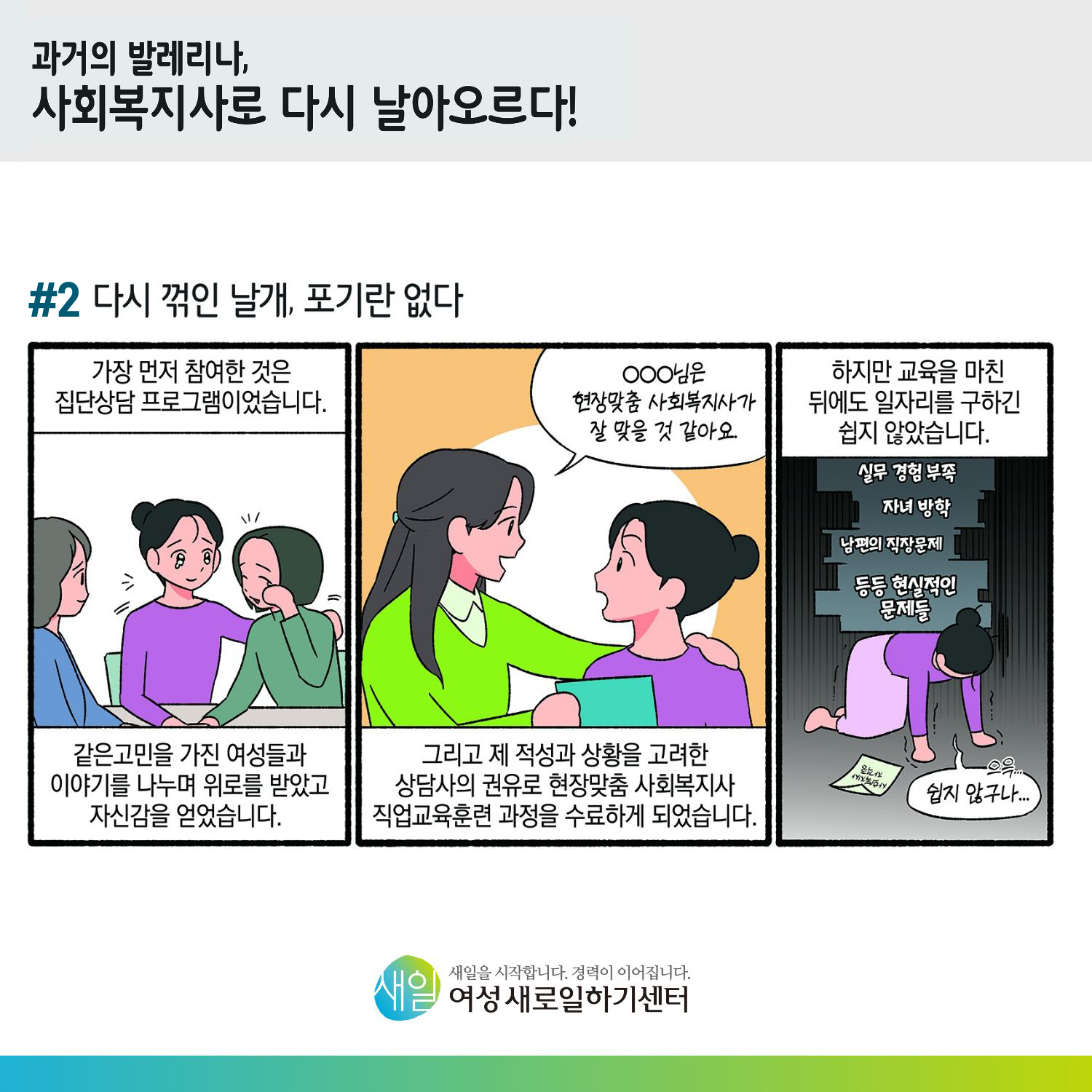 [ 과거의 발레리나, 사회복지사로 다시 날아오르다! ] #2 다시 꺾인 날개, 포기란 없다. 가장 먼저 참여한 것은 집단상담 프로그램이었습니다. 같은 고민을 가진 여성들과 이야기를 나누며 위로를 받았고 자신감을 얻었습니다. 'OOO님은 현장맞춤 사회복지사가 잘 맞을 것 같아요.' 그리고 제 적성과 상황을 고려한 상담사의 권유로 현장맞춤 사회복지사 직업교육훈련 과정을 수료하게 되었습니다. 하지만 교육을 마친 뒤에도 일자리를 구하긴 쉽지 않았습니다. (실무 경험 부족, 자녀 방학, 남편의 직장문제, 등등 현실적인 문제들) '으윽..쉽지 않구나...' [ 새일을 시작합니다. 경력이 이어집니다. 새일여성새로일하기센터 ]