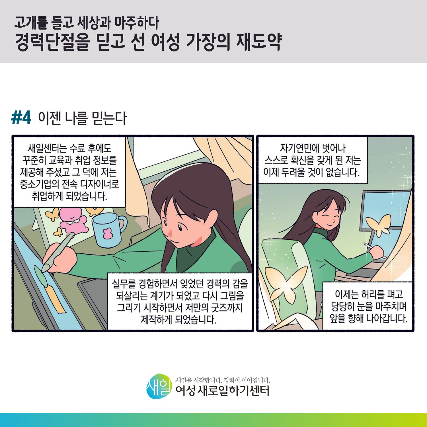 [ 고개를 들고 세상과 마주하다 경력단절을 딛고 선 여성 가장의 재도약 ] #4 이젠 나를 믿는다. 새일센터는 수료 후에도 꾸준히 교육과 취업 정보를 제공해 주셨고 그 덕에 저는 중소기업의 전속 디자이너로 취업하게 되었습니다. 실무를 경험하면서 잊었던 경력의 감을 되살리는 계기가 되었고 다시 그림을 그리기 시작하면서 저만의 굿즈까지 제작하게 되었습니다. 자기연민에 벗어나 스스로 확신을 갖게 된 저는 이제 두려울 것이 없습니다. 이제는 허리를 펴고 당당히 눈을 마주치며 앞을 향해 나아갑니다. [ 새일을 시작합니다. 경력이 이어집니다. 새일여성새로일하기센터 ]