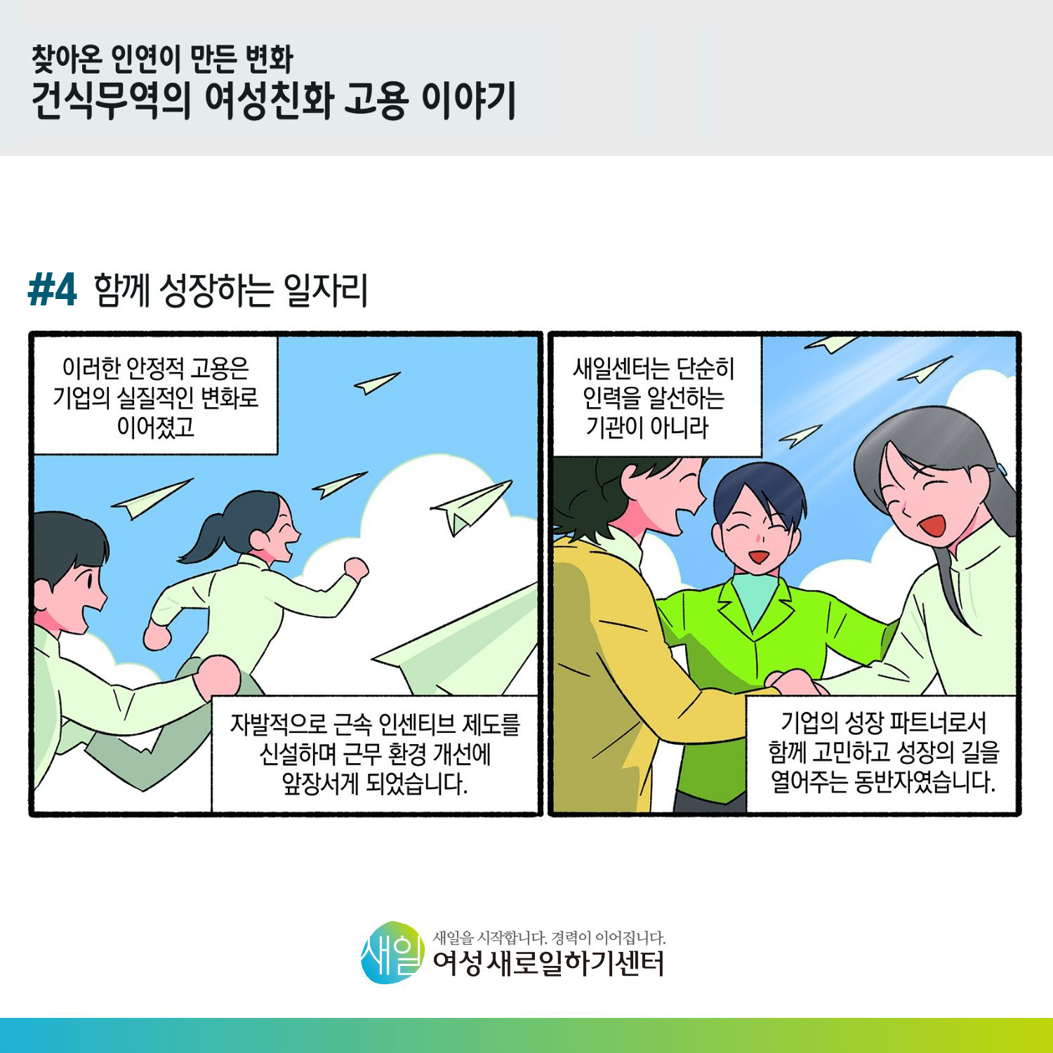 [ 찾아온 인연이 만든 변화 건식무역의 여성친화 고용 이야기 ] #4 함께 성장하는 일자리. 이러한 안정적 고용은 기업의 실질적인 변화로 이어졌고, 자발적으로 근속 인센티브 제도를 신설하며 근무 환경 개선에 앞장서게 되었습니다. 새일센터는 단순히 인력을 알선하는 기관이 아니라 기업의 성장 파트너로서 함께 고민하고 성장의 길을 열어주는 동반자였습니다. [ 새일을 시작합니다. 경력이 이어집니다. 새일여성새로일하기센터 ]