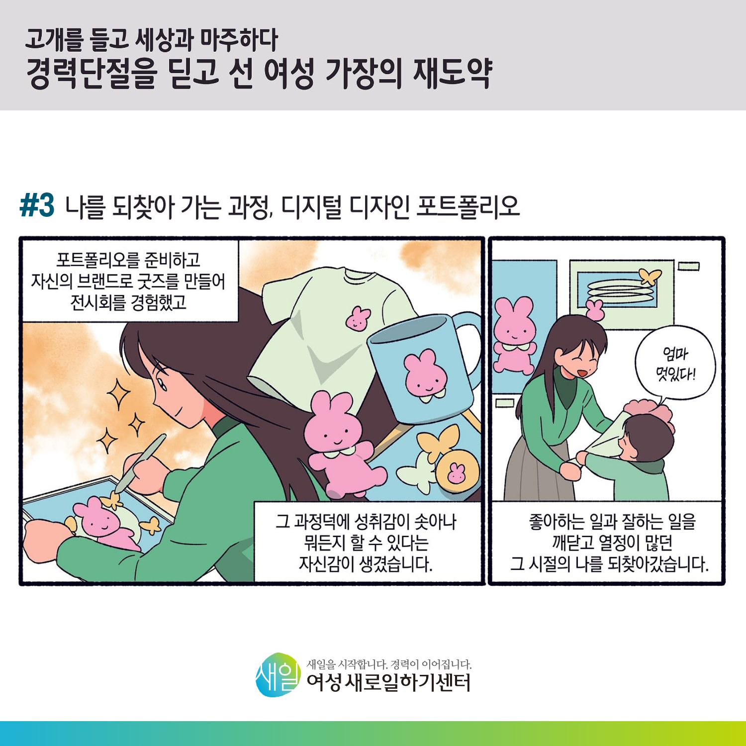 [ 고개를 들고 세상과 마주하다 경력단절을 딛고 선 여성 가장의 재도약 ] #3 나를 되찾아 가는 과정, 디지털 디자인 포트폴리오. 포트폴리오를 준비하고 자신의 브랜드로 굿즈를 만들어 전시회를 경험했고, 그 과정덕에 성취감이 솟아나 뭐든지 할 수 있다는 자신감이 생겼습니다. '엄마 멋있다!' 좋아하는 일과 잘하는 일을 깨닫고 열정이 많던 그 시절의 나를 되찾아갔습니다. [ 새일을 시작합니다. 경력이 이어집니다. 새일여성새로일하기센터 ]