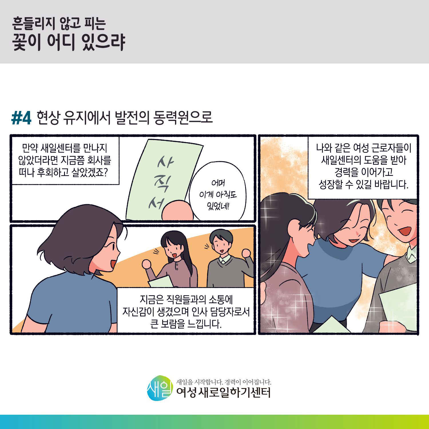 [ 흔들리지 않고 피는 꽃이 어디 있으랴 ] #4 현상 유지에서 발전의 동력원으로. 만약 새일센터를 만나지 않았더라면 지금쯤 회사를 떠나 후회하고 살았겠죠? (사직서) '어머 이게 아직도 있었네!' 지금은 직원들과의 소통에 자신감이 생겼으며 인사 담당자로서 큰 보람을 느낍니다. 나와 같은 여성 근로자들이 새일센터의 도움을 받아 경력을 이어가고 성장할 수 있길 바랍니다. [ 새일을 시작합니다. 경력이 이어집니다. 새일여성새로일하기센터 ]