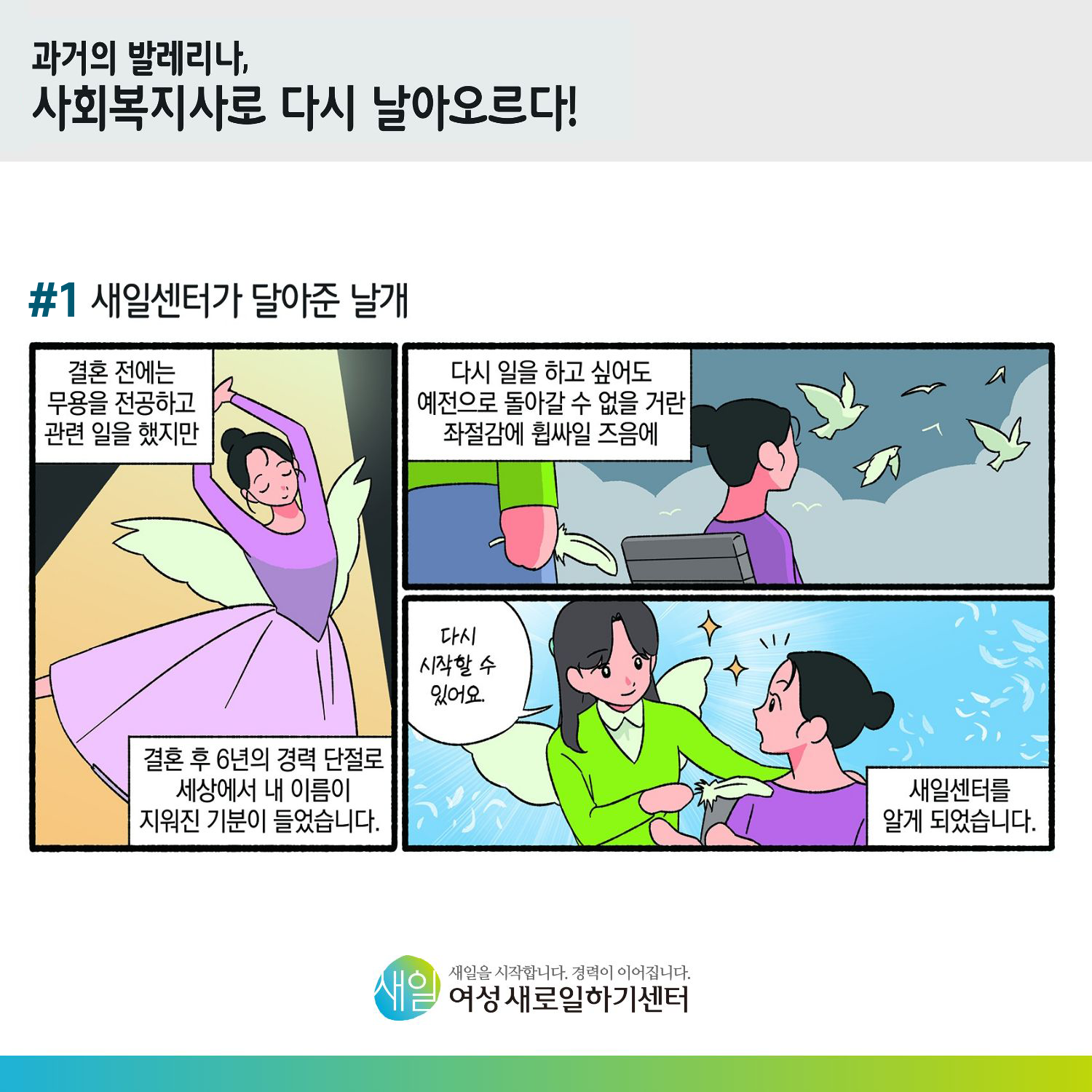 [ 과거의 발레리나, 사회복지사로 다시 날아오르다! ] #1 새일센터가 달아준 날개. 결혼 전에는 무용을 전공하고 관련 일을 했지만, 결혼 후 6년의 경력 단절로 세상에서 내 이름이 지워진 기분이 들었습니다. 다시 일을 하고 싶어도 예전으로 돌아갈 수 없을 거란 좌절감에 휩싸일 즈음에 '다시 시작할 수 있어요.' 새일센터를 알게 되었습니다. [ 새일을 시작합니다. 경력이 이어집니다. 새일여성새로일하기센터 ]