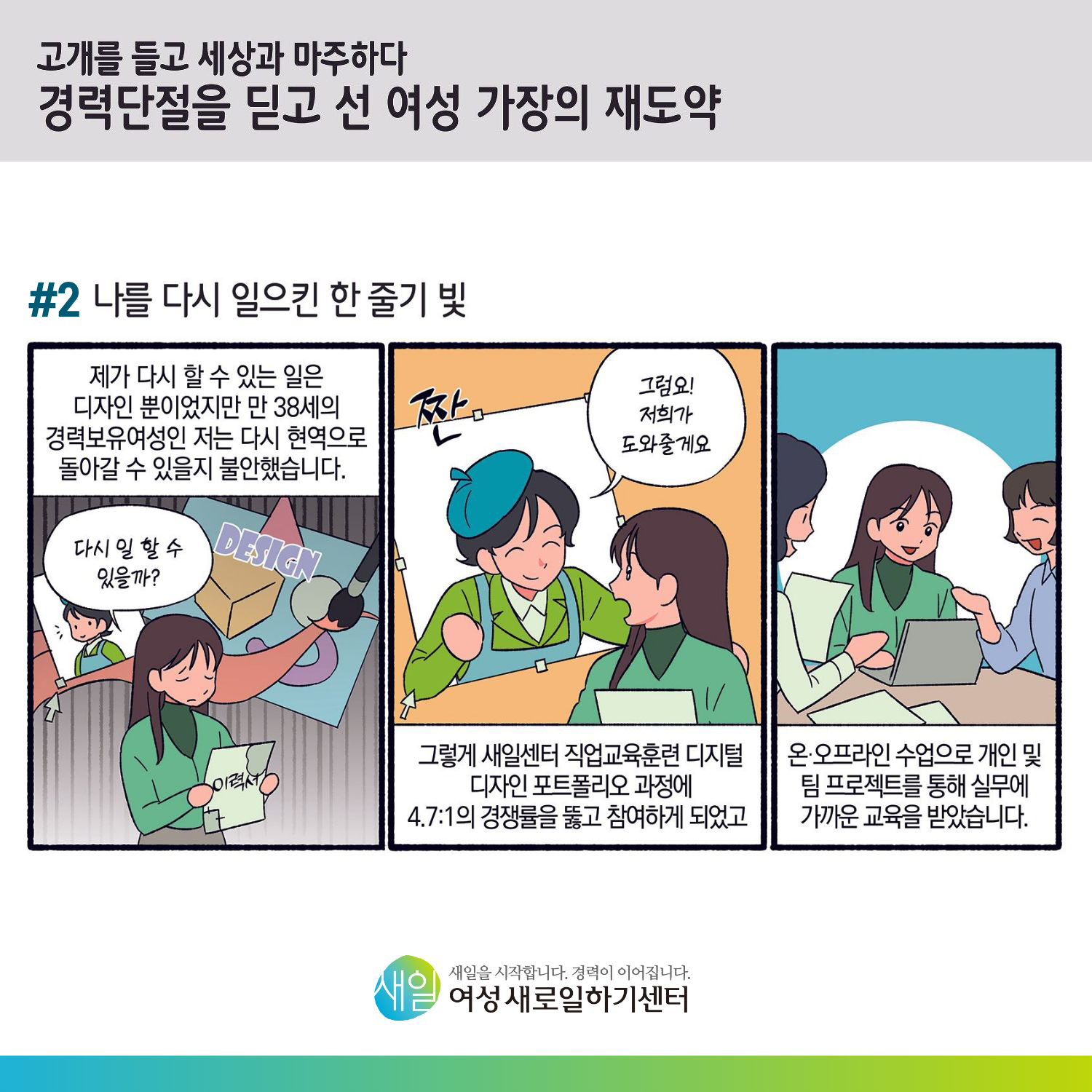 [ 고개를 들고 세상과 마주하다 경력단절을 딛고 선 여성 가장의 재도약 ] #2 나를 다시 일으킨 한 줄기 빛. 제가 다시 할 수 있는 일은 디자인 뿐이었지만 만 38세의 경력보육여성인 저는 다시 현역으로 돌아갈 수 있을지 불안했습니다. '다시 일 할 수 있을까?' '짠 ~ 그럼요! 저희가 도와줄게요.' 그렇게 새일센터 새일센터 직업교육훈련 디지털 디자인 포트폴리오 과정에 4.7:1의 경쟁률을 뚫고 참여하게 되었고, 온오프라인 수업으로 개인 및 팀 프로젝트를 통해 실무에 가까운 교육을 받았습니다.[ 새일을 시작합니다. 경력이 이어집니다. 새일여성새로일하기센터 ]