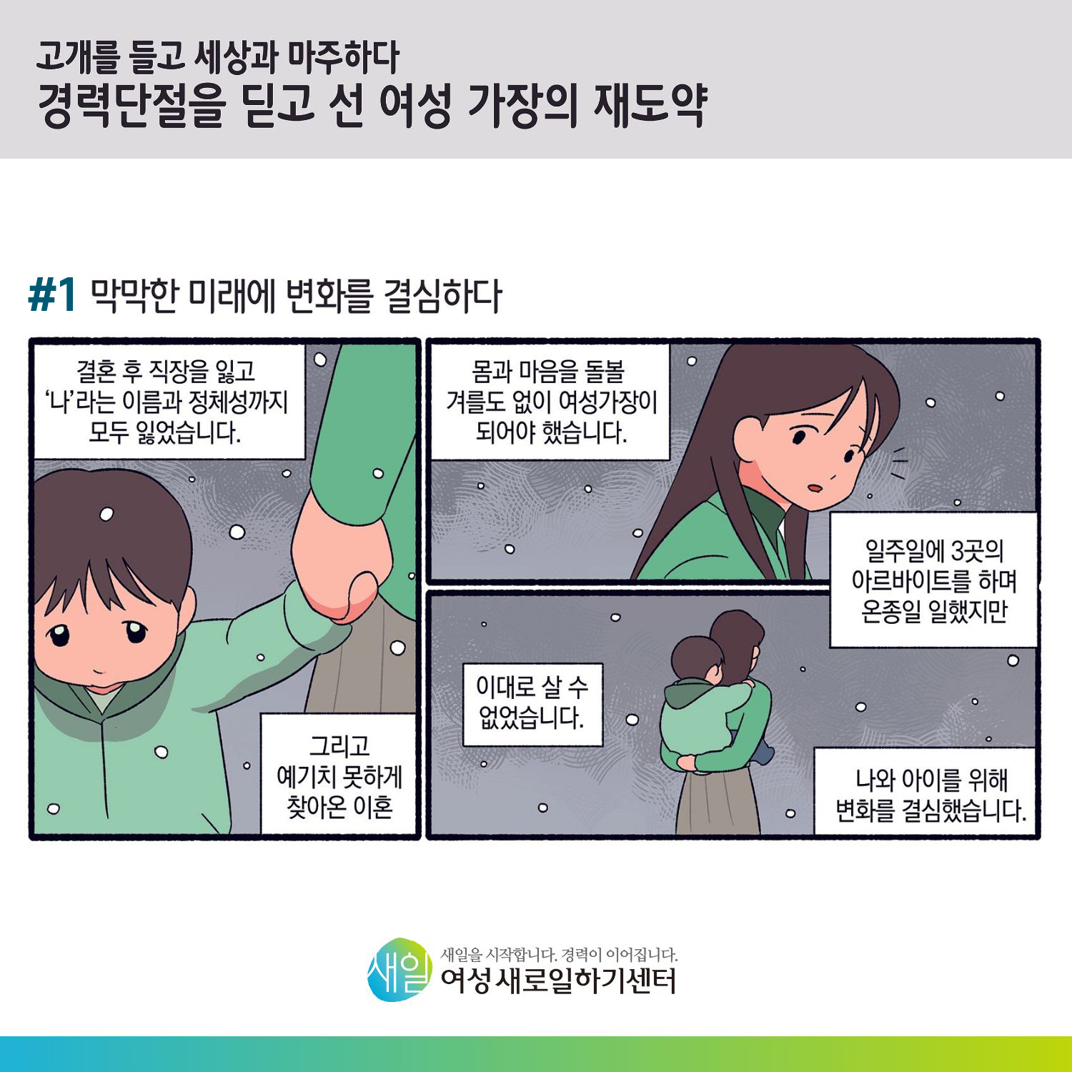 [ 고개를 들고 세상과 마주하다 경력단절을 딛고 선 여성 가장의 재도약 ] #1 막막한 미래에 변화를 결심하다. 결혼 후 직장을 잃고 '나'라는 이름과 정체성까지 모두 잃었습니다. 그리고 예기치 못하게 찾아온 이혼. 몸과 마음을 돌볼 겨를도 없이 여성가장이 되어야 했습니다. 일주일에 3곳의 아르바이트를 하며 온종일 일했지만, 이대로 살 수 없었습니다. 나와 아이를 위해 변화를 결심했습니다.[ 새일을 시작합니다. 경력이 이어집니다. 새일여성새로일하기센터 ]
