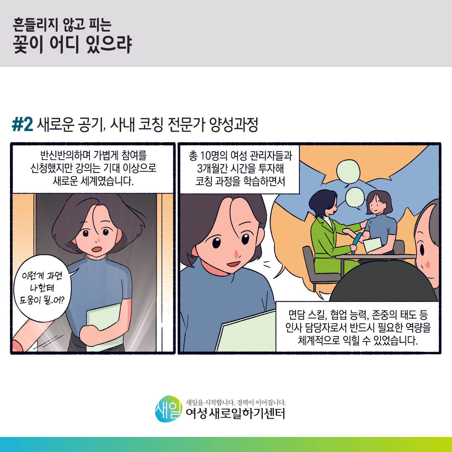 [ 흔들리지 않고 피는 꽃이 어디 있으랴 ] #2 새로운 공기, 사내 코칭 전문가 양성과정. 반신반의하며 가볍게 참여를 신청했지만 강의는 기대 이상으로 새로운 세계였습니다. '이런게 과연 나한테 도움이 될...어?' 총 10명의 여성 관리자들과 3개월간 시간을 투자해 코칭 과정을 학습하면서, 면담 스킬, 협업 능력, 존중의 태도 등 인사 담당자로서 반드시 필요한 역량을 체계적으로 익힐 수 있었습니다. [ 새일을 시작합니다. 경력이 이어집니다. 새일여성새로일하기센터 ]