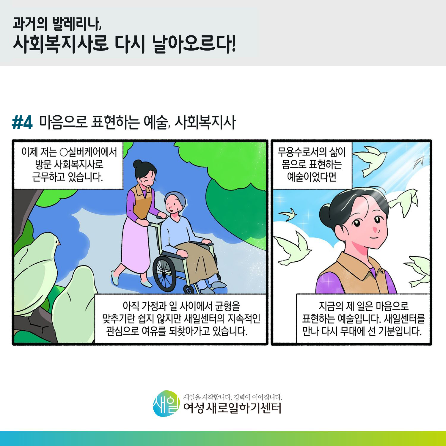 [ 과거의 발레리나, 사회복지사로 다시 날아오르다! ] #4 마음으로 표현하는 예술, 사회복지사. 이제 저는 O실버케어에서 방문 사회복지사로 근무하고 있습니다. 아직 가정과 일 사이에서 균형을 맞추기란 쉽지 않지만 새일센터의 지속적인 관심으로 여유를 되찾아가고 있습니다. 무용수로서의 삶이 몸으로 표현하는 예술이었다면, 지금의 제 일은 마음으로 표현하는 예술입니다. 새일센터를 만나 다시 무대에 선 기분입니다. [ 새일을 시작합니다. 경력이 이어집니다. 새일여성새로일하기센터 ]