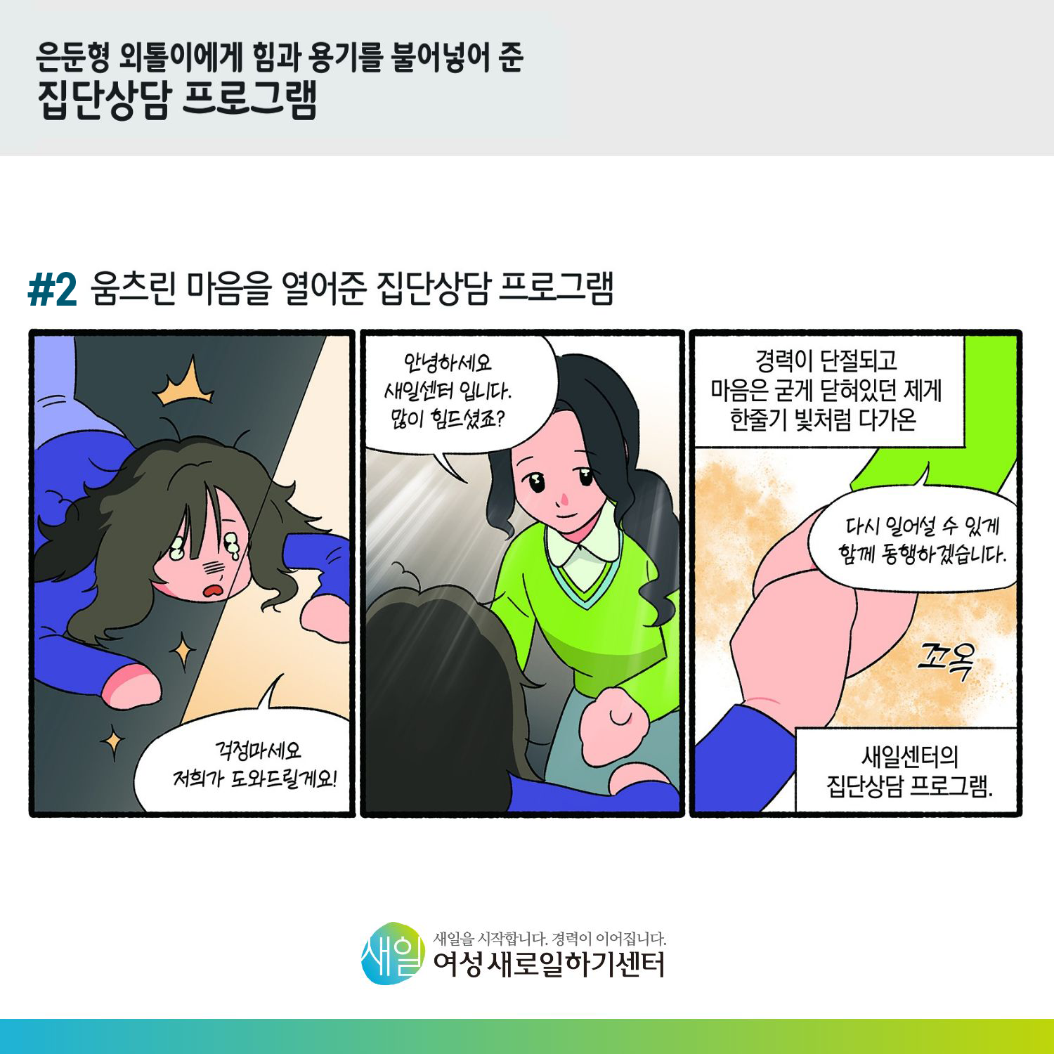 [ 은둔형 외톨이에게 힘과 용기를 불어넣어 준 집단상담 프로그램 ] #2 움츠린 마음을 열어준 집단상담 프로그램. '걱정마세요 저희가 도와드릴게요!' '안녕하세요 새일센터입니다. 많이 힘드셨죠?' 경력이 단절되고 마음은 굳게 닫혀있던 제게 한줄기 빛처럼 다가온 '다시 일어설 수 있게 함께 동행하겠습니다.' (꼬옥) 새일센터의 집단상담프로그램 [ 새일을 시작합니다. 경력이 이어집니다. 새일여성새로일하기센터 ]