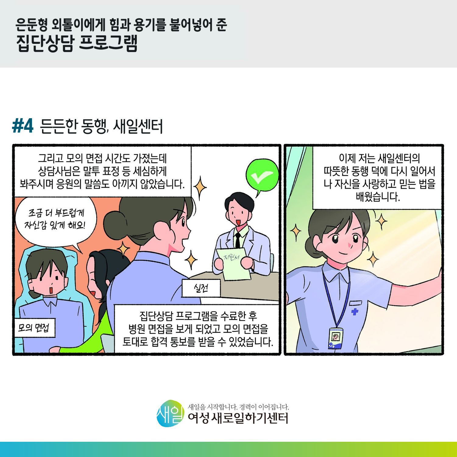 [ 은둔형 외톨이에게 힘과 용기를 불어넣어 준 집단상담 프로그램 ] #4 든든한 동행, 새일센터. 그리고 모의 면접 시간도 가졌는데 상담사님은 말투 표정 등 세심하게 봐주시며 응원의 말씀도 아끼지 않았습니다. (모의 면접) '조금 더 부드럽게 자식감 있게 해요!' (실전) 집단상담 프로그램을 수료한 후 병원 면접을 보게 되었고 모의 면접을 토대로 합격 통보를 받을 수 있었습니다. 이제 저는 새일센터의 따뜻한 동행 덕에 다시 일어서 나 자신을 사랑하고 믿는 법을 배웠습니다. [ 새일을 시작합니다. 경력이 이어집니다. 새일여성새로일하기센터 ]