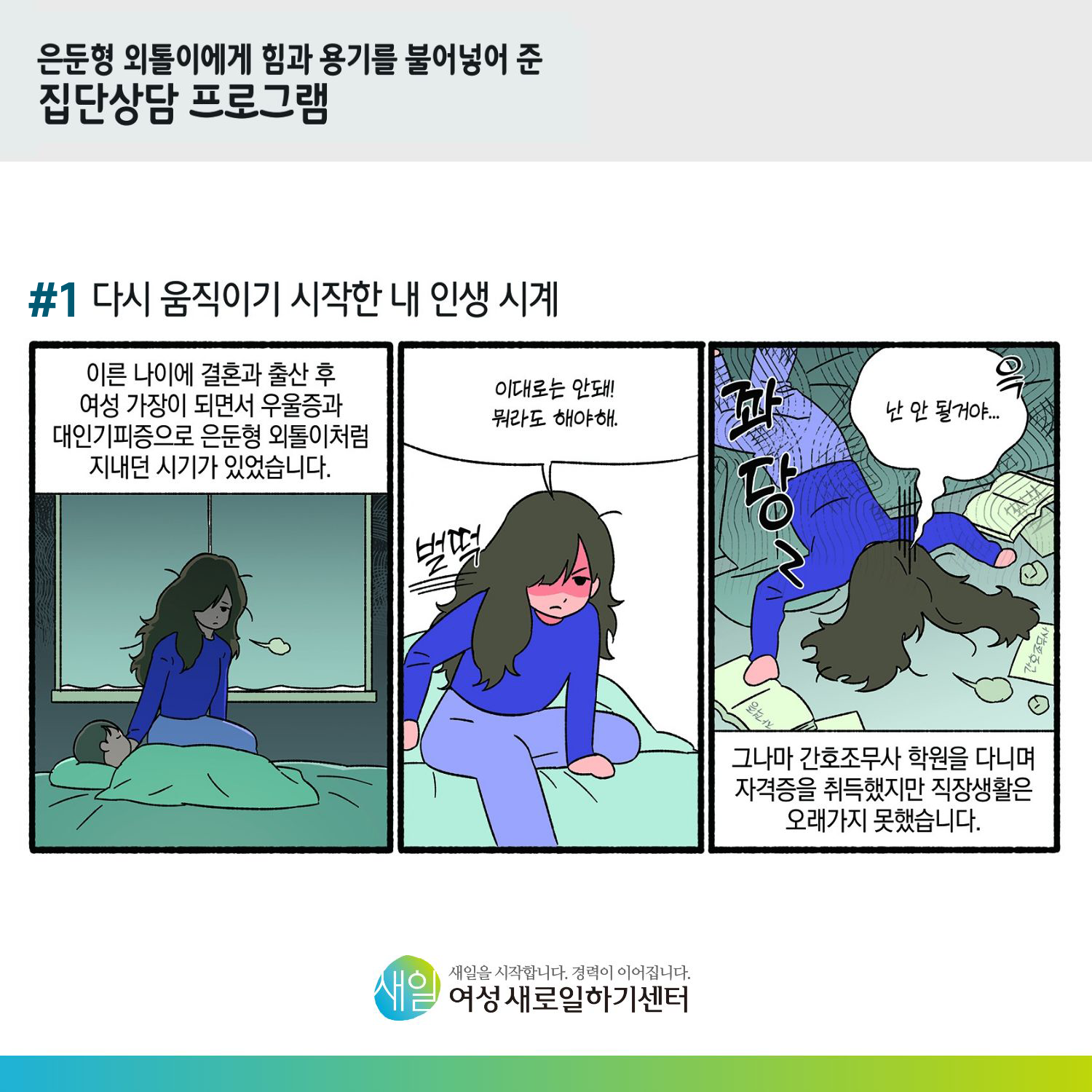 [ 은둔형 외톨이에게 힘과 용기를 불어넣어 준 집단상담 프로그램 ] #1 다시 움직이기 시작한 내 인생 시계. 이른 나이에 결혼과 출산 후 여성 가장이 되면서 우울증과 대인기피증으로 은둔형 외톨이처럼 지내던 시기가 있었습니다. (벌떡) '이대로는 안돼! 뭐라도 해야해.' (꽈당. 윽) '난 안 될거야...' 그나마 간호조무사 학원을 다니며 자격증을 취득했지만 직장생활은 오래가지 못했습니다. [ 새일을 시작합니다. 경력이 이어집니다. 새일여성새로일하기센터 ]