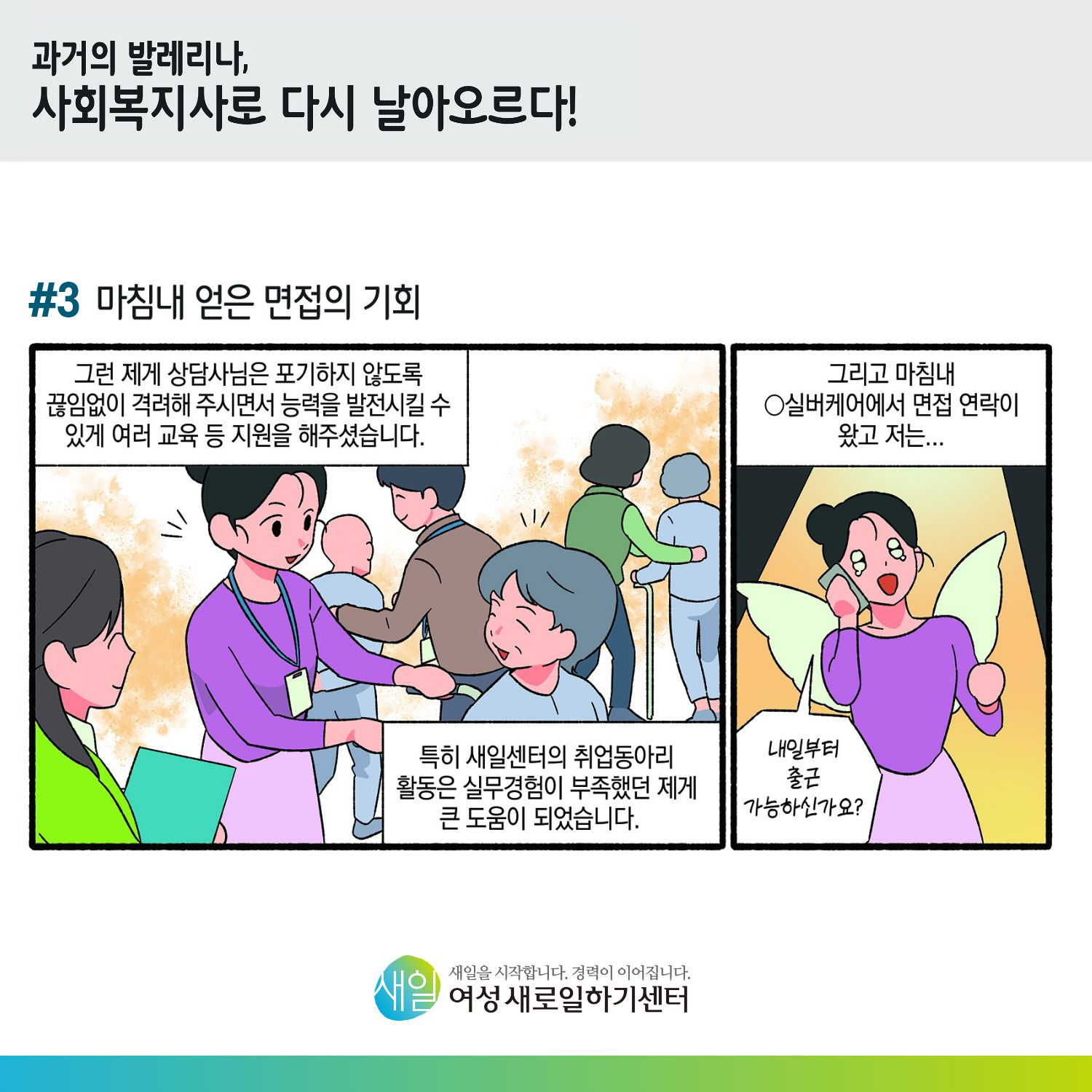 [ 과거의 발레리나, 사회복지사로 다시 날아오르다! ] #3 마침내 얻은 면접의 기회. 그런 제게 상담사님은 포기하지 않도록 끊임없이 격려해 주시면서 능력을 발전시킬 수 있게 여러 교육 등 지원을 해주셨습니다. 특히 새일센터의 취업동아리 활동은 실무경험이 부족했던 제게 큰 도움이 되었습니다. 그리고 마침내 O실버케어에서 면접 연락이 왔고 저는... '내일부터 출근 가능하신가요?' [ 새일을 시작합니다. 경력이 이어집니다. 새일여성새로일하기센터 ]