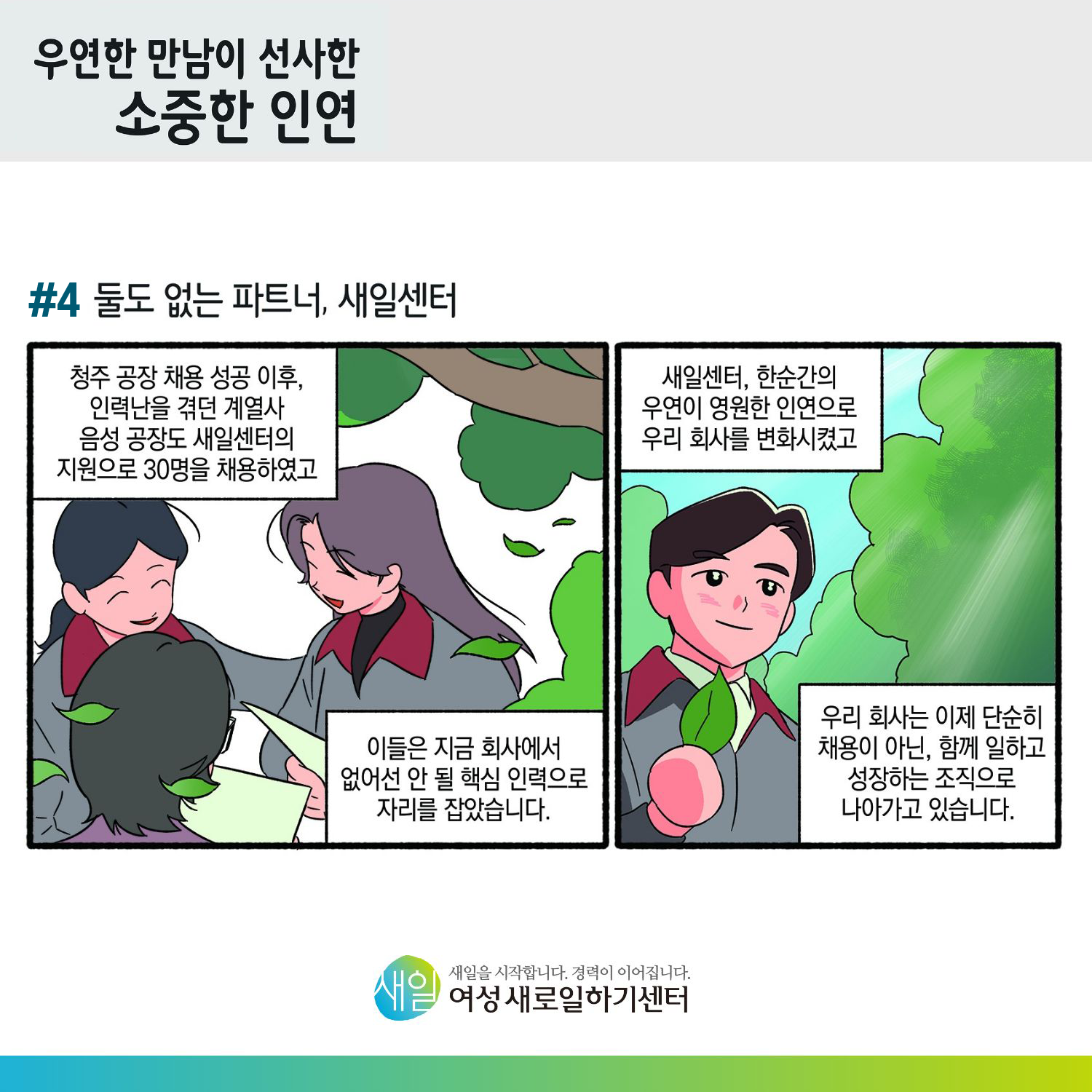 [ 우연한 만남이 선사한 소중한 인연 ] #4 둘도 없는 파트너, 새일센터. 청주 공장 채용 성공 이후, 인력난을 겪던 계열사 음성 공장도 새일센터의 지원으로 30명을 채용하였고, 이들은 지금 회사에서 없어선 안 될 핵심 인력으로 자리를 잡았습니다. 새일센터, 한순간의 우연이 영원한 인연으로 우리 회사를 변화시켰고, 우리 회사는 이제 단순히 채용이 아닌, 함께 일하고 성장하는 조직으로 나아가고 있습니다. [ 새일을 시작합니다. 경력이 이어집니다. 새일여성새로일하기센터 ]