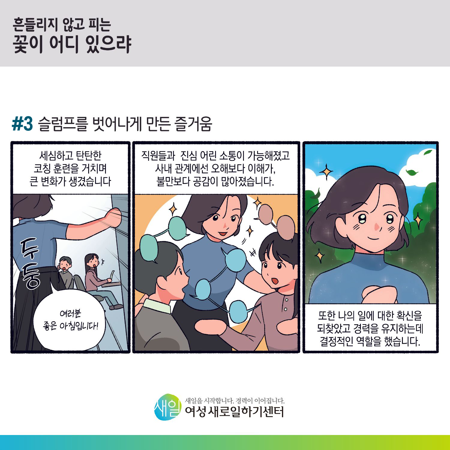 [ 흔들리지 않고 피는 꽃이 어디 있으랴 ] #3 슬럼프를 벗어나게 만든 즐거움. 세심하고 탄탄한 코칭 훈련을 거치며 큰 변화가 생겼습니다. (두둥 ~) '여러분 좋은 아침입니다!' 직원들과 진심 어린 소통이 가능해졌고 사내 관계에선 오해보다 이해가, 불만보다 공감이 많아졌습니다. 또한 나의 일에 대한 확신을 되찾았고 경력을 유지하는데 결정적인 역할을 했습니다. [ 새일을 시작합니다. 경력이 이어집니다. 새일여성새로일하기센터 ]