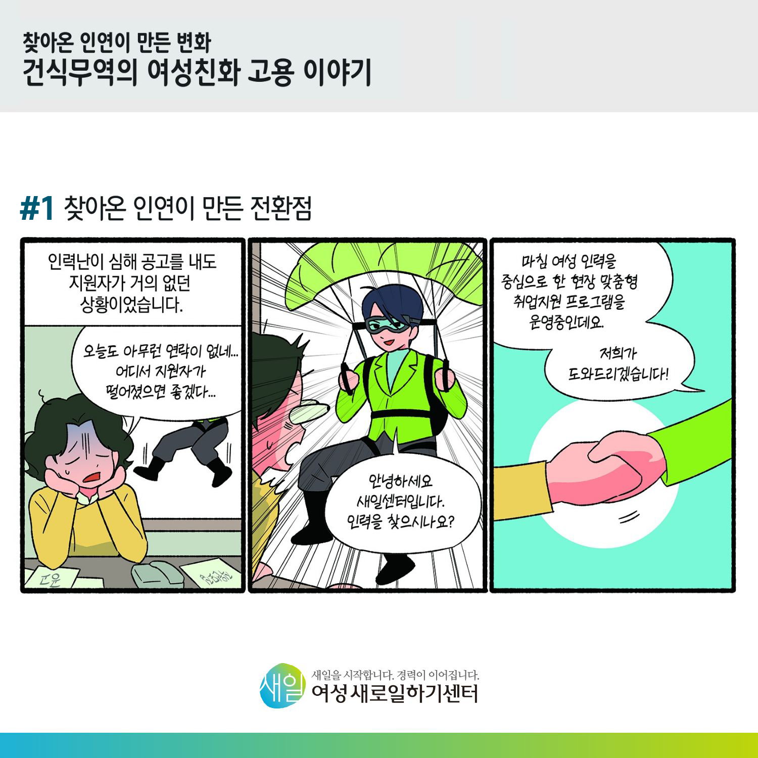 [ 찾아온 인연이 만든 변화 건식무역의 여성친화 고용 이야기 ] #1 찾아온 인연이 만든 전환점. 인력난이 심해 공고를 내도 지원자가 거의 없던 상황이었습니다. '오늘도 아무런 연락이 없네... 어디서 지원자가 떨어졌으면 좋겠다...' '안녕하세요 새일센터입니다. 인력을 찾으시나요?' '마침 여성 인력을 중심으로 한 현장 맞춤형 취업지원 프로그램을 운영중인데요. 저희가 도와드리겠습니다!' [ 새일을 시작합니다. 경력이 이어집니다. 새일여성새로일하기센터 ]